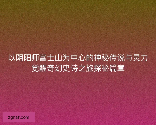 以阴阳师富士山为中心的神秘传说与灵力觉醒奇幻史诗之旅探秘篇章