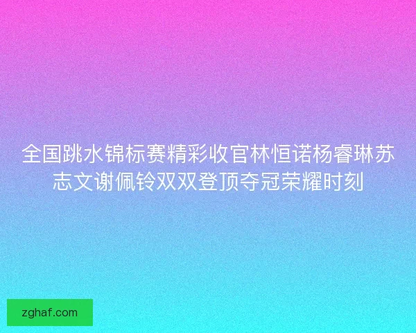 全国跳水锦标赛精彩收官林恒诺杨睿琳苏志文谢佩铃双双登顶夺冠荣耀时刻