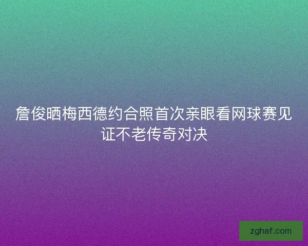 詹俊晒梅西德约合照首次亲眼看网球赛见证不老传奇对决