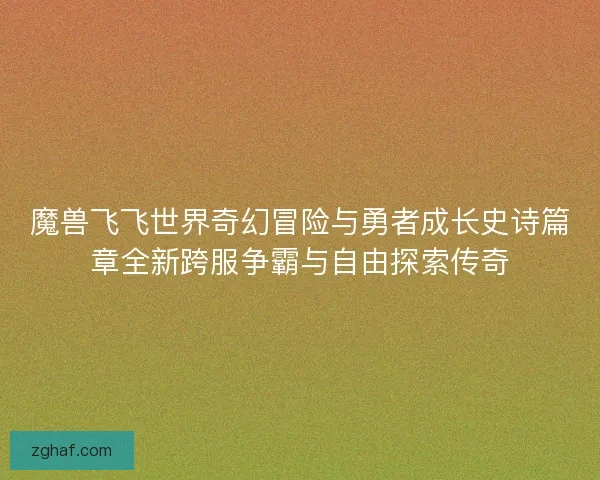 魔兽飞飞世界奇幻冒险与勇者成长史诗篇章全新跨服争霸与自由探索传奇