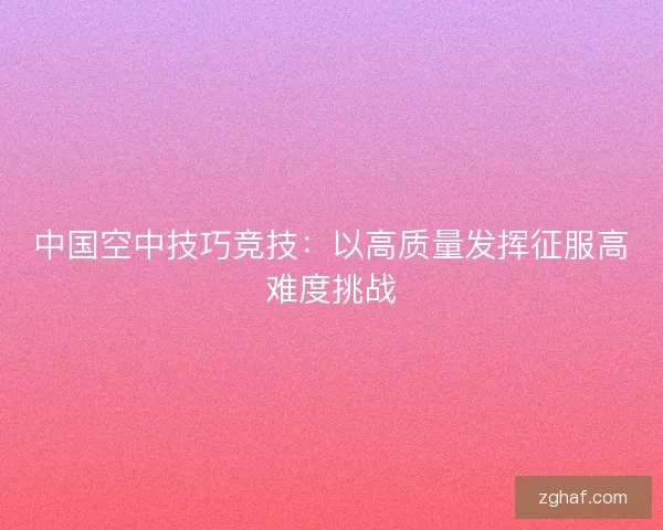 中国空中技巧竞技：以高质量发挥征服高难度挑战
