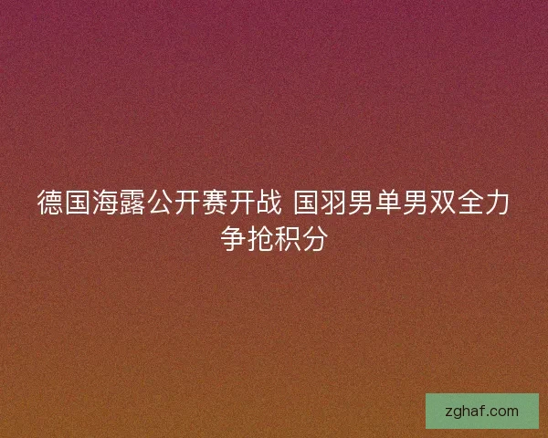 德国海露公开赛开战 国羽男单男双全力争抢积分