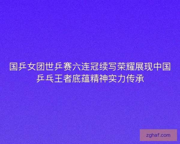 国乒女团世乒赛六连冠续写荣耀展现中国乒乓王者底蕴精神实力传承
